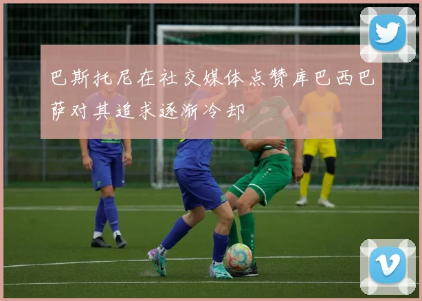 巴斯托尼在社交媒体点赞库巴西巴萨对其追求逐渐冷却