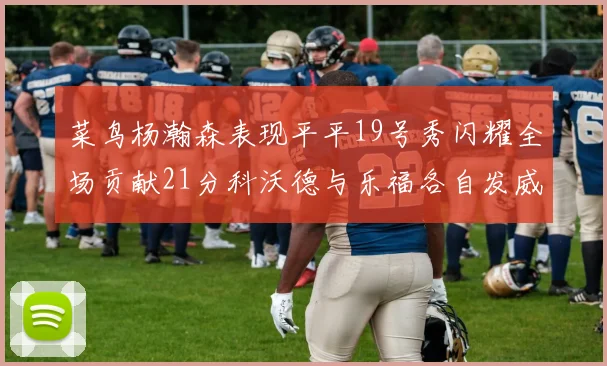 菜鸟杨瀚森表现平平19号秀闪耀全场贡献21分科沃德与乐福各自发威