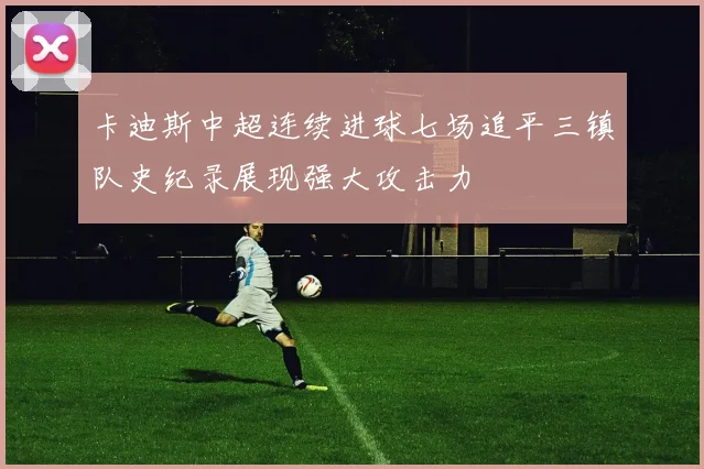卡迪斯中超连续进球七场追平三镇队史纪录展现强大攻击力