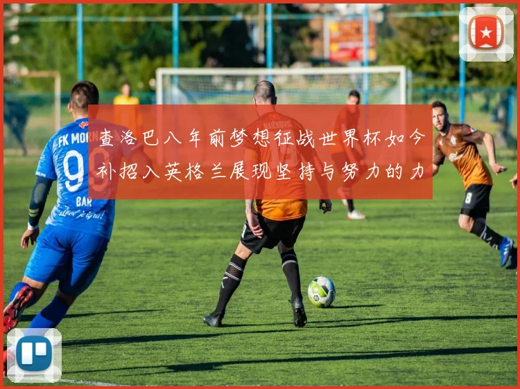 查洛巴八年前梦想征战世界杯如今补招入英格兰展现坚持与努力的力量