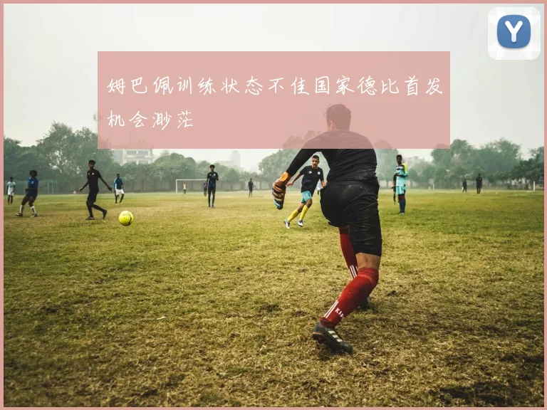 姆巴佩训练状态不佳国家德比首发机会渺茫