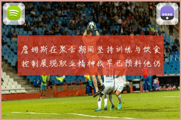 詹姆斯在聚会期间坚持训练与饮食控制展现职业精神我早已预料他仍将出战