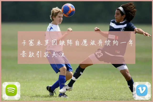 卡塞米罗因缺阵自愿放弃续约一年条款引发关注