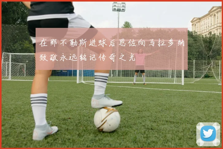 在那不勒斯进球后恩佐向马拉多纳致敬永远铭记传奇之光