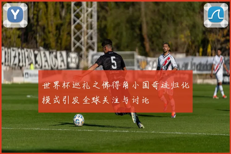 世界杯巡礼之佛得角小国奇迹归化模式引发全球关注与讨论