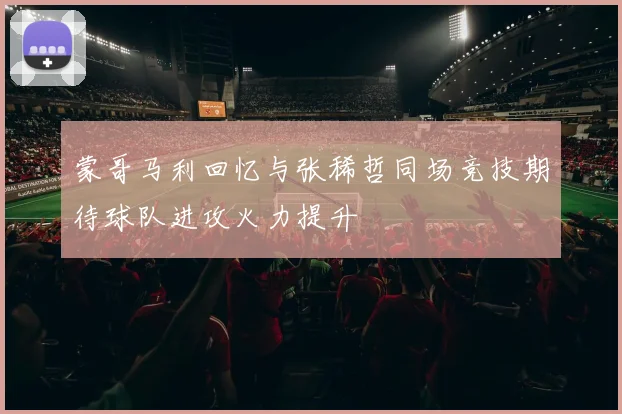 蒙哥马利回忆与张稀哲同场竞技期待球队进攻火力提升