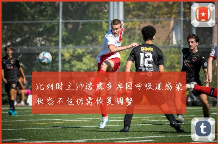 比利时主帅透露多库因呼吸道感染状态不佳仍需恢复调整