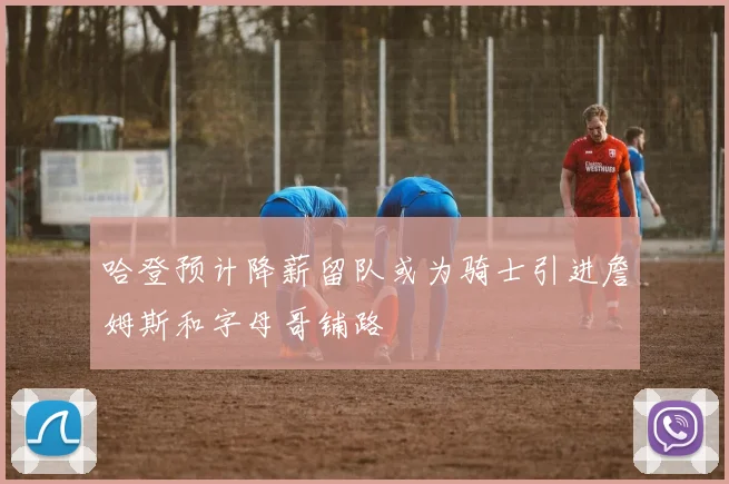 哈登预计降薪留队或为骑士引进詹姆斯和字母哥铺路