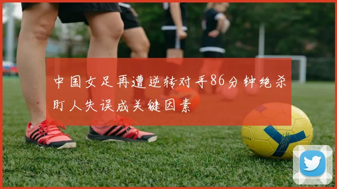 中国女足再遭逆转对手86分钟绝杀盯人失误成关键因素