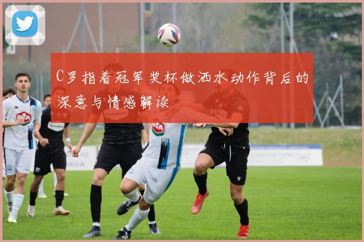 C罗指着冠军奖杯做洒水动作背后的深意与情感解读
