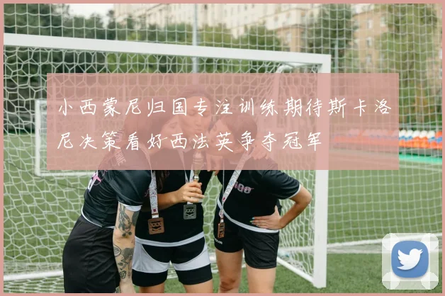 小西蒙尼归国专注训练期待斯卡洛尼决策看好西法英争夺冠军